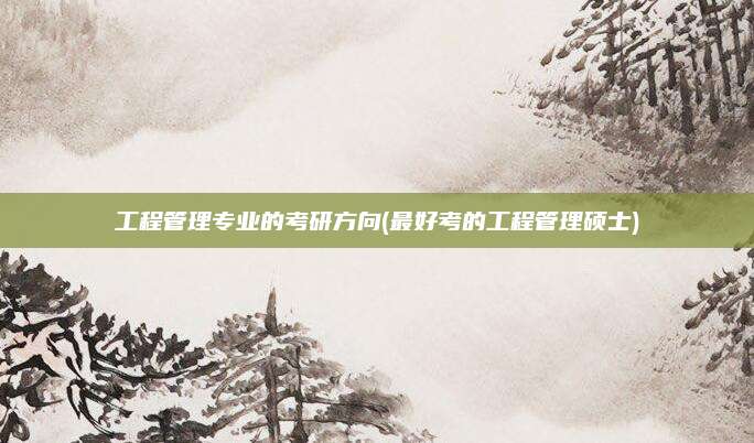 工程管理专业的考研方向(最好考的工程管理硕士)