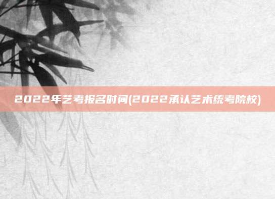 2022年艺考报名时间(2022承认艺术统考院校)