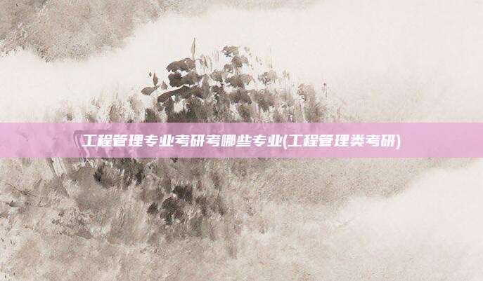 工程管理专业考研考哪些专业(工程管理类考研)