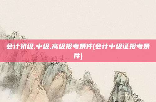 会计初级,中级,高级报考条件(会计中级证报考条件)