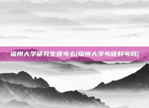 福州大学研究生难考么(福州大学考研好考吗)