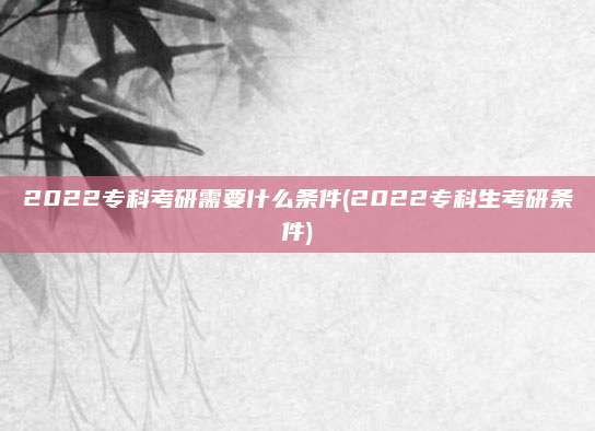 2022专科考研需要什么条件(2022专科生考研条件)