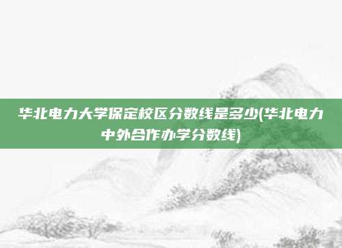 华北电力大学保定校区分数线是多少(华北电力中外合作办学分数线)
