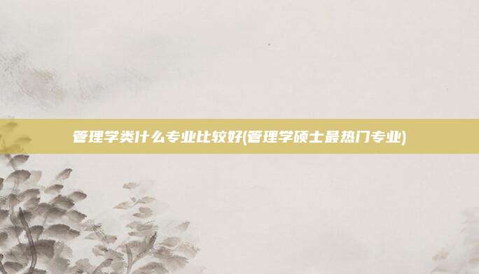 管理学类什么专业比较好(管理学硕士最热门专业)