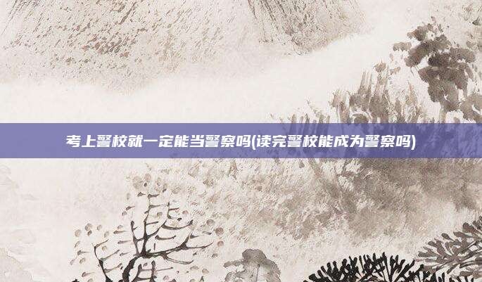 考上警校就一定能当警察吗(读完警校能成为警察吗)