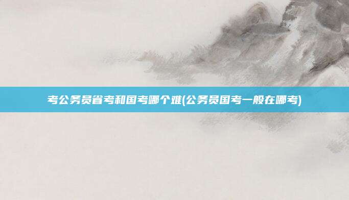 考公务员省考和国考哪个难(公务员国考一般在哪考)