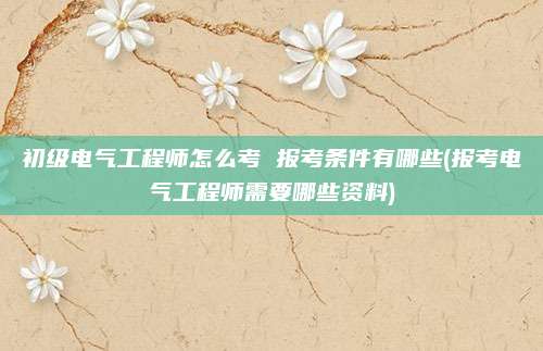 初级电气工程师怎么考 报考条件有哪些(报考电气工程师需要哪些资料)