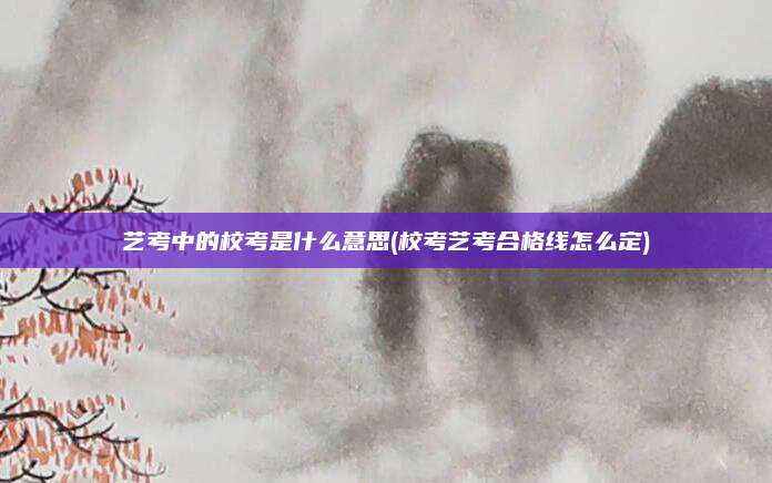 艺考中的校考是什么意思(校考艺考合格线怎么定)