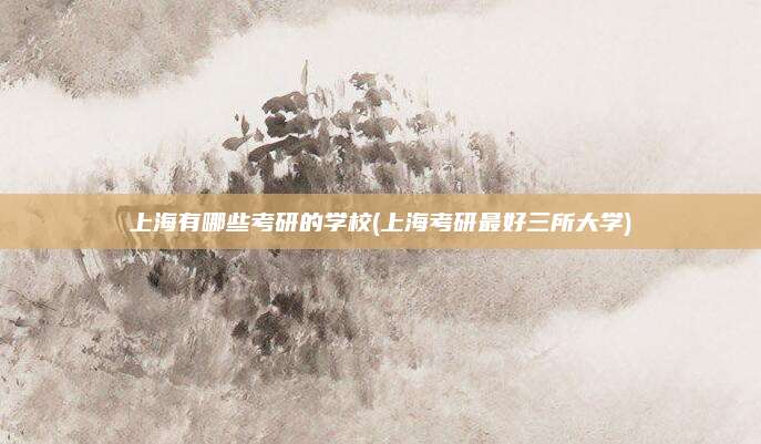 上海有哪些考研的学校(上海考研最好三所大学)