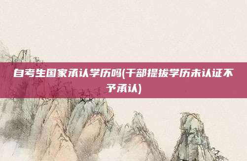 自考生国家承认学历吗(干部提拔学历未认证不予承认)
