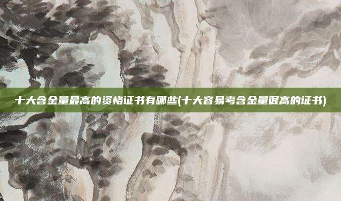 十大含金量最高的资格证书有哪些(十大容易考含金量很高的证书)