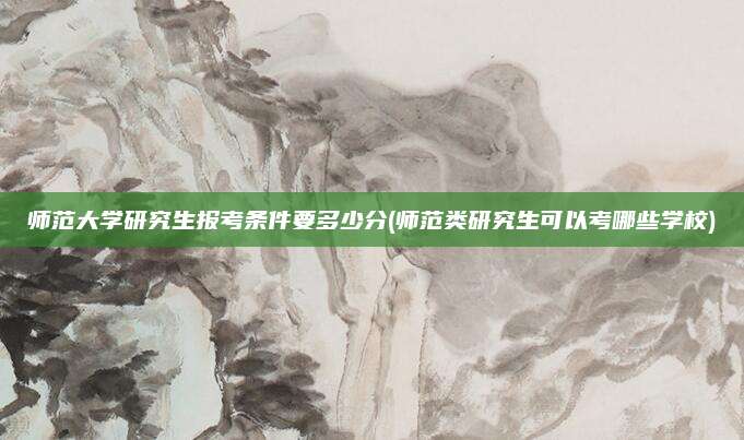 师范大学研究生报考条件要多少分(师范类研究生可以考哪些学校)
