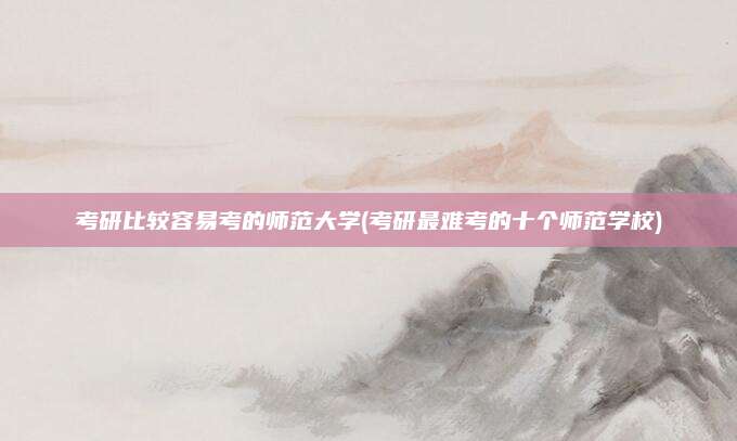 考研比较容易考的师范大学(考研最难考的十个师范学校)
