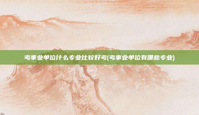 考事业单位什么专业比较好考(考事业单位有哪些专业)