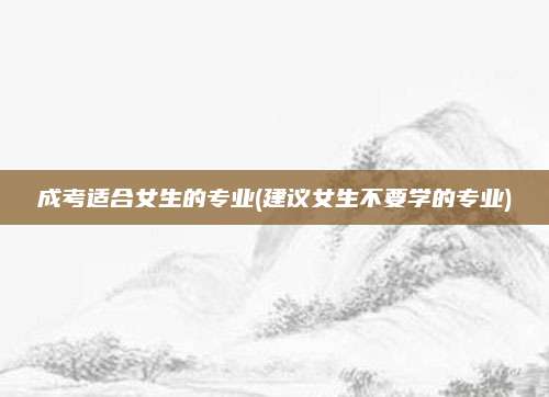 成考适合女生的专业(建议女生不要学的专业)
