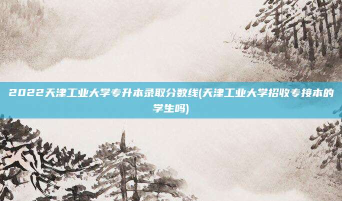 2022天津工业大学专升本录取分数线(天津工业大学招收专接本的学生吗)