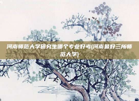河南师范大学研究生哪个专业好考(河南最好三所师范大学)
