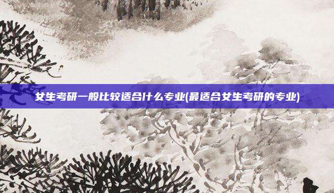 女生考研一般比较适合什么专业(最适合女生考研的专业)