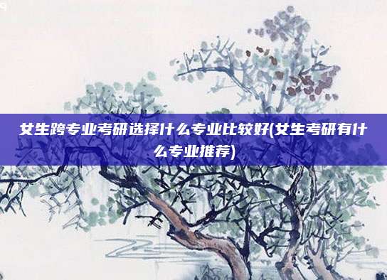 女生跨专业考研选择什么专业比较好(女生考研有什么专业推荐)