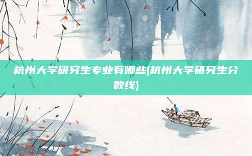 杭州大学研究生专业有哪些(杭州大学研究生分数线)