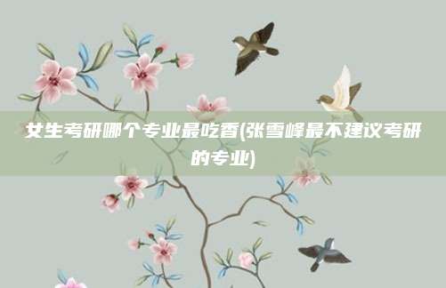 女生考研哪个专业最吃香(张雪峰最不建议考研的专业)