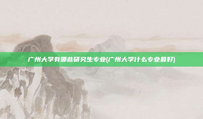 广州大学有哪些研究生专业(广州大学什么专业最好)
