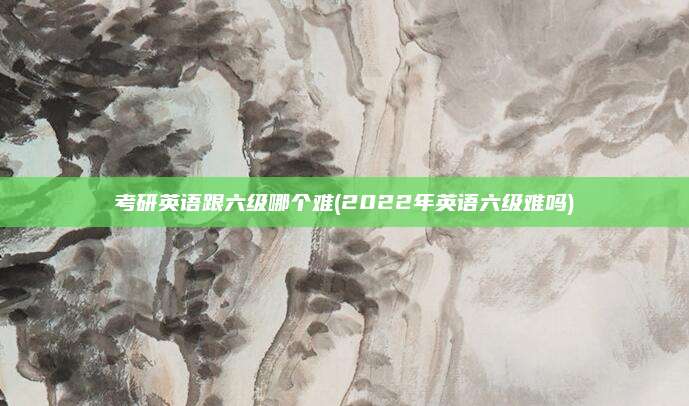 考研英语跟六级哪个难(2022年英语六级难吗)