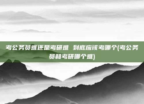 考公务员难还是考研难 到底应该考哪个(考公务员和考研哪个难)