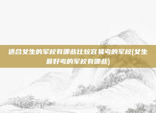 适合女生的军校有哪些比较容易考的军校(女生最好考的军校有哪些)