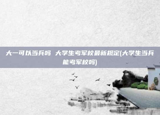 大一可以当兵吗 大学生考军校最新规定(大学生当兵能考军校吗)