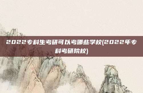 2022专科生考研可以考哪些学校(2022年专科考研院校)