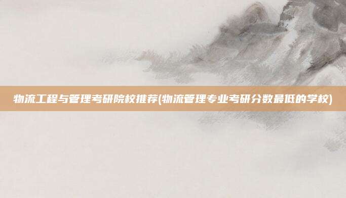 物流工程与管理考研院校推荐(物流管理专业考研分数最低的学校)