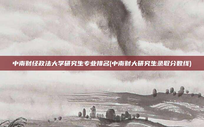 中南财经政法大学研究生专业排名(中南财大研究生录取分数线)