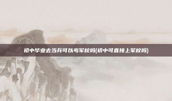 初中毕业去当兵可以考军校吗(初中可直接上军校吗)