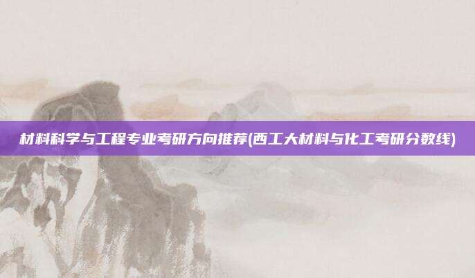 材料科学与工程专业考研方向推荐(西工大材料与化工考研分数线)