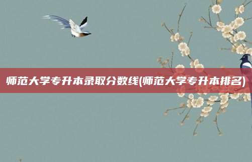师范大学专升本录取分数线(师范大学专升本排名)