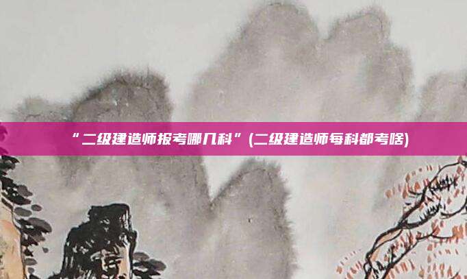 “二级建造师报考哪几科”(二级建造师每科都考啥)