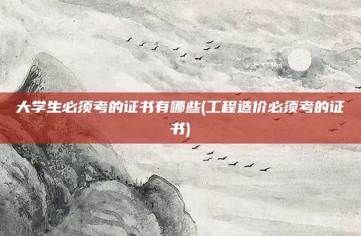 大学生必须考的证书有哪些(工程造价必须考的证书)