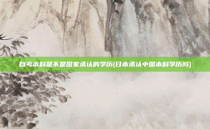 自考本科是不是国家承认的学历(日本承认中国本科学历吗)