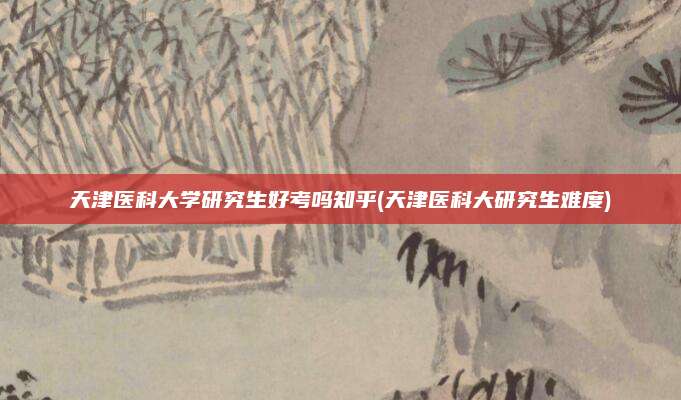 天津医科大学研究生好考吗知乎(天津医科大研究生难度)