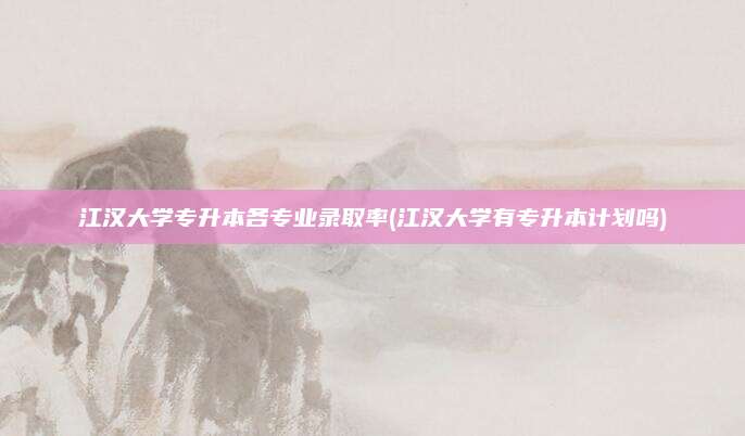 江汉大学专升本各专业录取率(江汉大学有专升本计划吗)