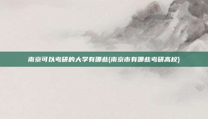 南京可以考研的大学有哪些(南京市有哪些考研高校)
