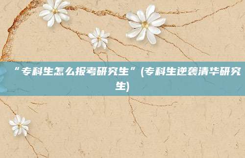 “专科生怎么报考研究生”(专科生逆袭清华研究生)