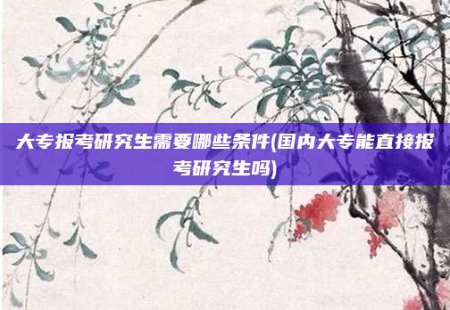 大专报考研究生需要哪些条件(国内大专能直接报考研究生吗)