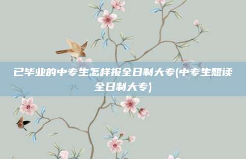 已毕业的中专生怎样报全日制大专(中专生想读全日制大专)