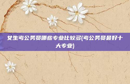女生考公务员哪些专业比较多(考公务员最好十大专业)
