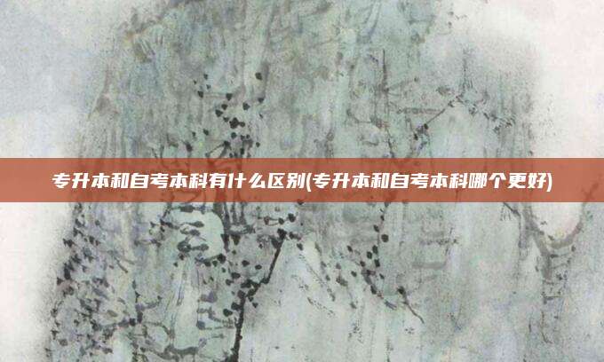 专升本和自考本科有什么区别(专升本和自考本科哪个更好)
