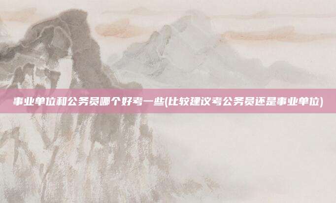 事业单位和公务员哪个好考一些(比较建议考公务员还是事业单位)