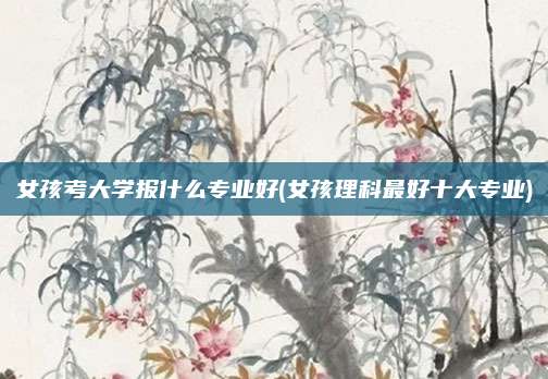 女孩考大学报什么专业好(女孩理科最好十大专业)