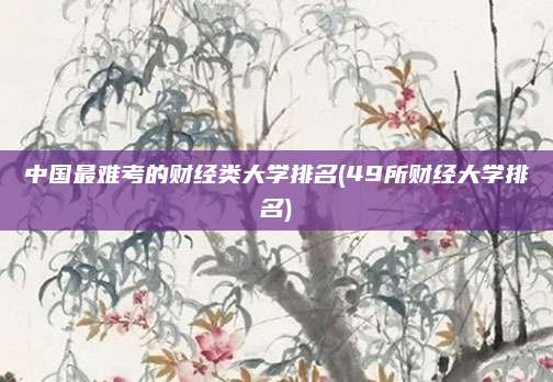 中国最难考的财经类大学排名(49所财经大学排名)